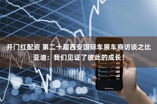 开门红配资 第二十届西安国际车展车商访谈之比亚迪：我们见证了彼此的成长！