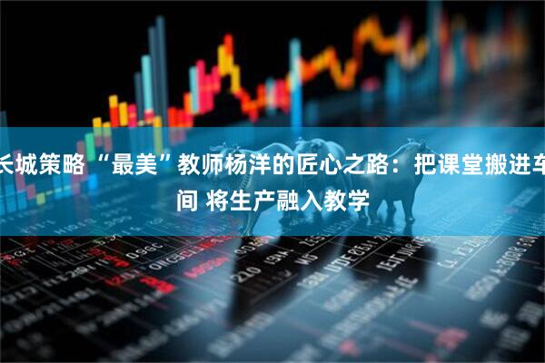 长城策略 “最美”教师杨洋的匠心之路：把课堂搬进车间 将生产融入教学