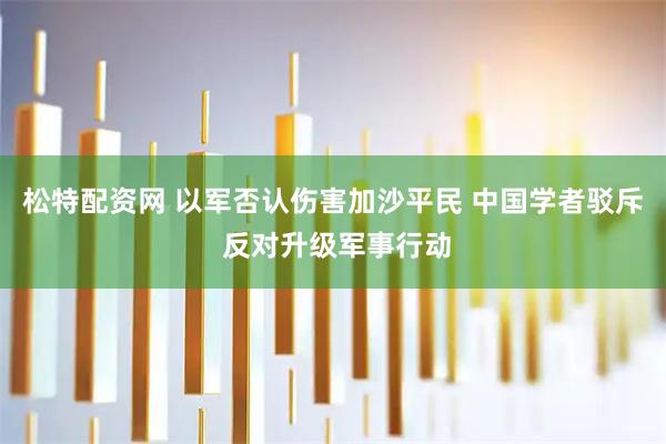 松特配资网 以军否认伤害加沙平民 中国学者驳斥 反对升级军事行动