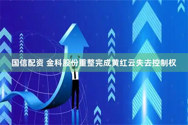 国信配资 金科股份重整完成黄红云失去控制权
