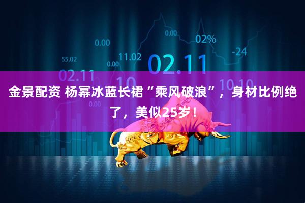 金景配资 杨幂冰蓝长裙“乘风破浪”，身材比例绝了，美似25岁！