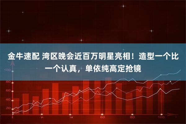 金牛速配 湾区晚会近百万明星亮相！造型一个比一个认真，单依纯高定抢镜