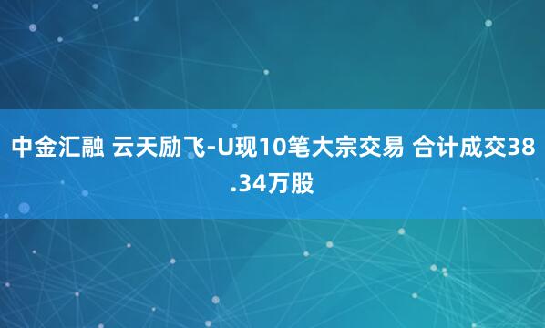 中金汇融 云天励飞-U现10笔大宗交易 合计成交38.34万股
