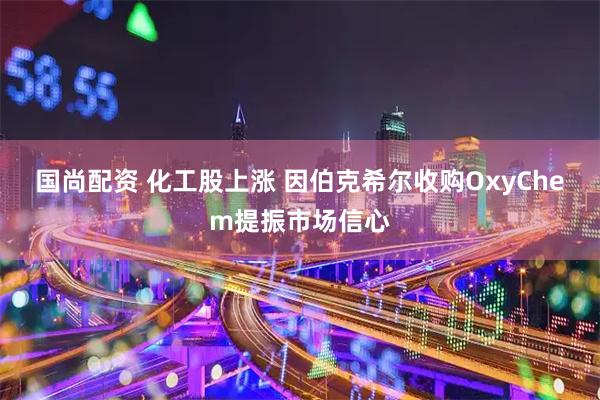 国尚配资 化工股上涨 因伯克希尔收购OxyChem提振市场信心