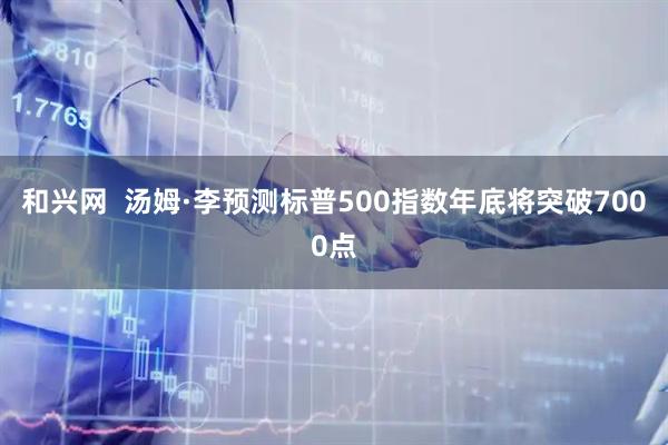 和兴网  汤姆·李预测标普500指数年底将突破7000点