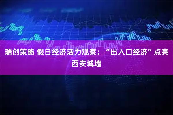 瑞创策略 假日经济活力观察：“出入口经济”点亮西安城墙