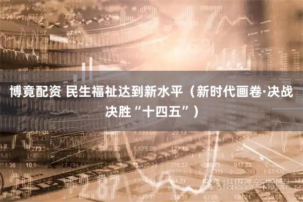 博竟配资 民生福祉达到新水平（新时代画卷·决战决胜“十四五”）