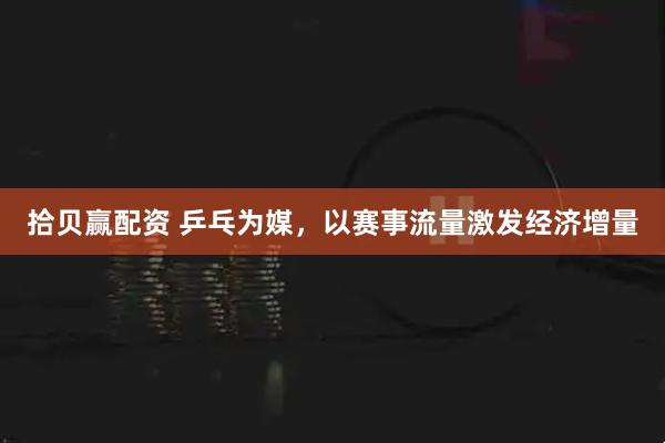 拾贝赢配资 乒乓为媒，以赛事流量激发经济增量