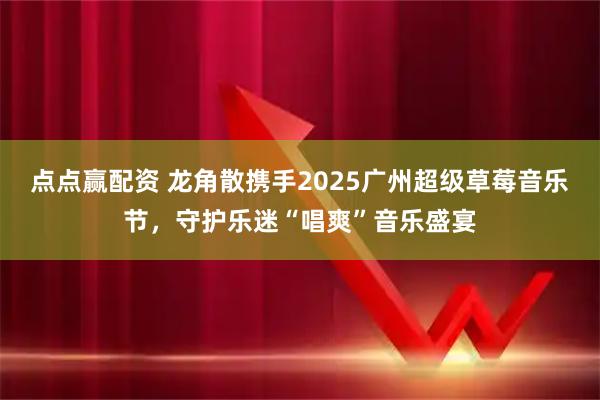 点点赢配资 龙角散携手2025广州超级草莓音乐节，守护乐迷“唱爽”音乐盛宴