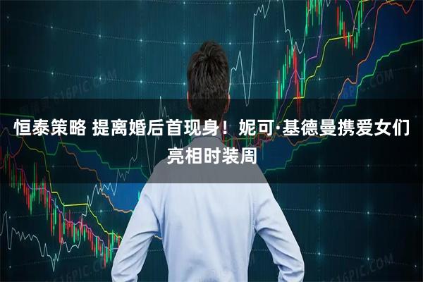 恒泰策略 提离婚后首现身！妮可·基德曼携爱女们亮相时装周