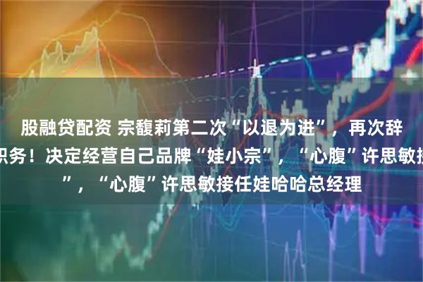 股融贷配资 宗馥莉第二次“以退为进”，再次辞职娃哈哈董事长职务！决定经营自己品牌“娃小宗”，“心腹”许思敏接任娃哈哈总经理