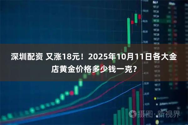 深圳配资 又涨18元！2025年10月11日各大金店黄金价格多少钱一克？