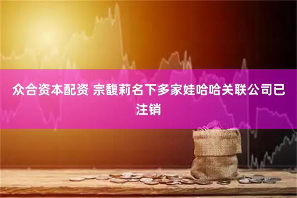众合资本配资 宗馥莉名下多家娃哈哈关联公司已注销