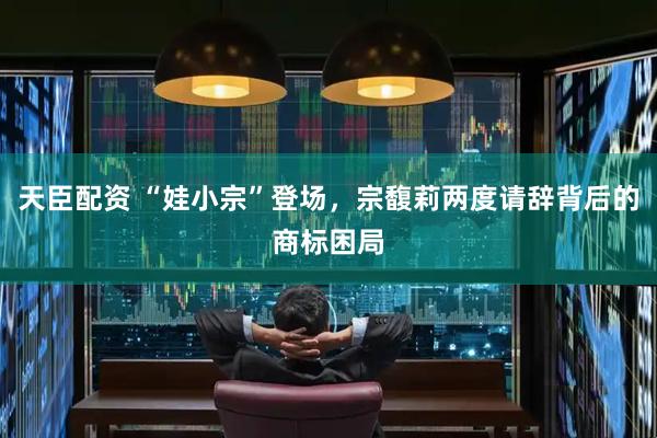 天臣配资 “娃小宗”登场，宗馥莉两度请辞背后的商标困局