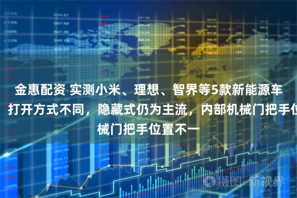 金惠配资 实测小米、理想、智界等5款新能源车门把手：打开方式不同，隐藏式仍为主流，内部机械门把手位置不一