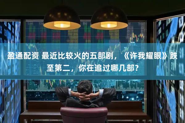 盈通配资 最近比较火的五部剧，《许我耀眼》跌至第二，你在追过哪几部？