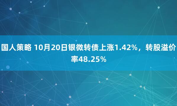 国人策略 10月20日银微转债上涨1.42%，转股溢价率48.25%