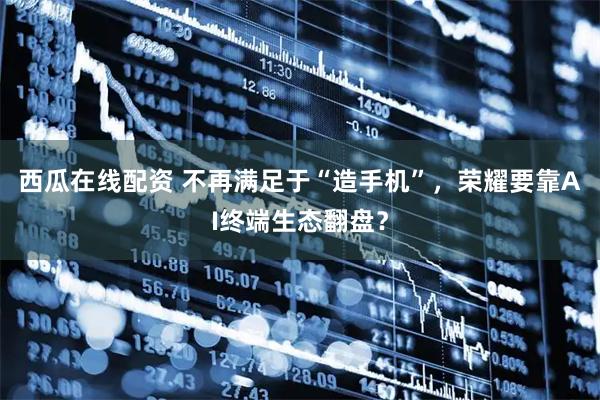 西瓜在线配资 不再满足于“造手机”，荣耀要靠AI终端生态翻盘？