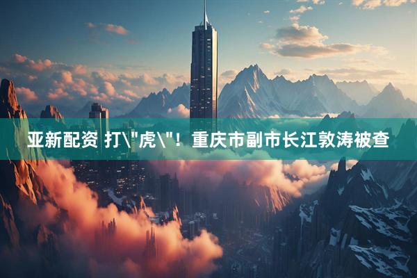 亚新配资 打＂虎＂！重庆市副市长江敦涛被查