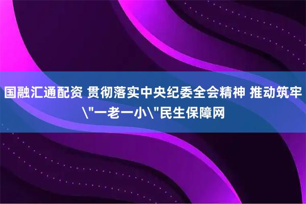 国融汇通配资 贯彻落实中央纪委全会精神 推动筑牢＂一老一小＂民生保障网