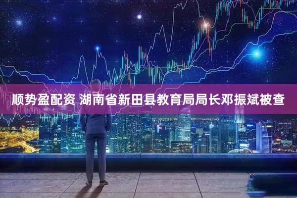 顺势盈配资 湖南省新田县教育局局长邓振斌被查