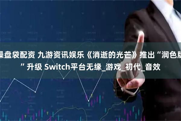 操盘袋配资 九游资讯娱乐《消逝的光芒》推出“润色版”升级 Switch平台无缘_游戏_初代_音效