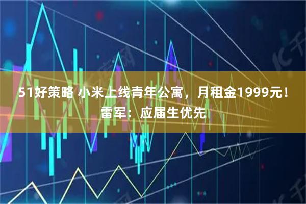 51好策略 小米上线青年公寓，月租金1999元！雷军：应届生优先