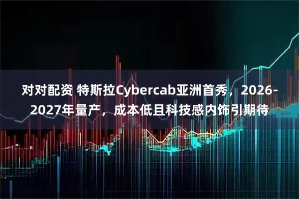 对对配资 特斯拉Cybercab亚洲首秀，2026-2027年量产，成本低且科技感内饰引期待