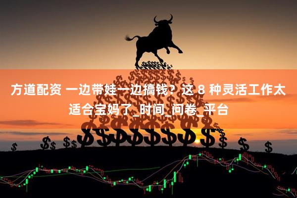 方道配资 一边带娃一边搞钱？这 8 种灵活工作太适合宝妈了_时间_问卷_平台