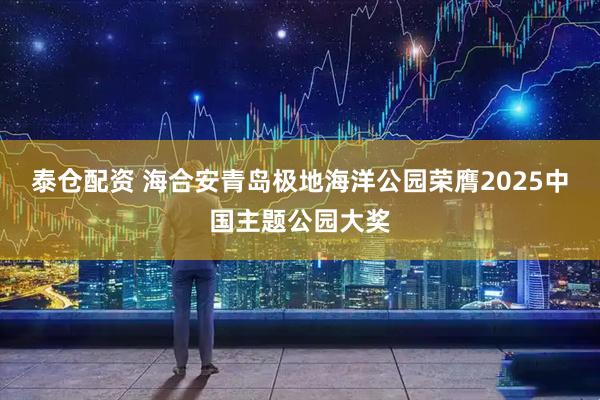 泰仓配资 海合安青岛极地海洋公园荣膺2025中国主题公园大奖