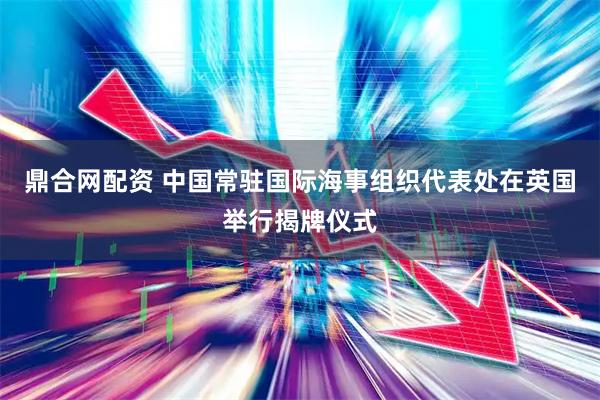 鼎合网配资 中国常驻国际海事组织代表处在英国举行揭牌仪式