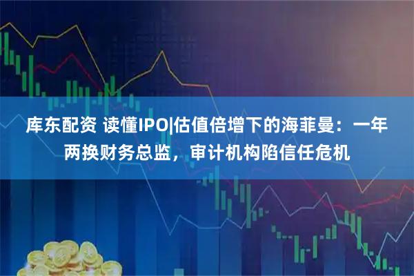 库东配资 读懂IPO|估值倍增下的海菲曼：一年两换财务总监，审计机构陷信任危机