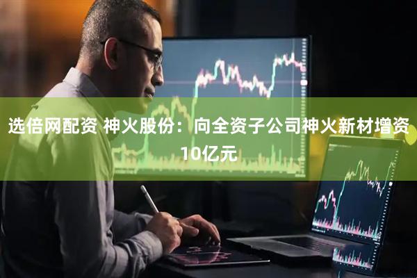 选倍网配资 神火股份：向全资子公司神火新材增资10亿元