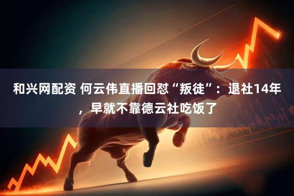 和兴网配资 何云伟直播回怼“叛徒”：退社14年，早就不靠德云社吃饭了