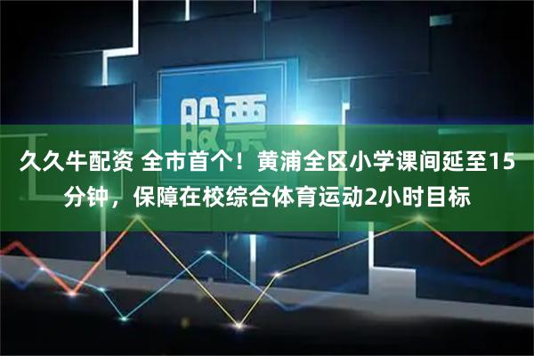 久久牛配资 全市首个！黄浦全区小学课间延至15分钟，保障在校综合体育运动2小时目标