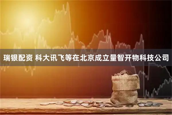 瑞银配资 科大讯飞等在北京成立量智开物科技公司