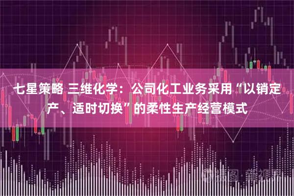 七星策略 三维化学：公司化工业务采用“以销定产、适时切换”的柔性生产经营模式