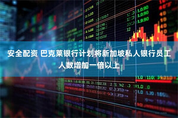 安全配资 巴克莱银行计划将新加坡私人银行员工人数增加一倍以上
